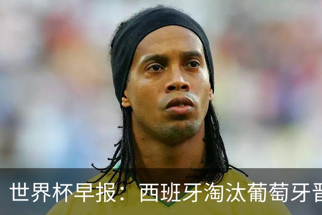 世界杯早报：西班牙淘汰葡萄牙晋级8强，C罗结束最后一舞